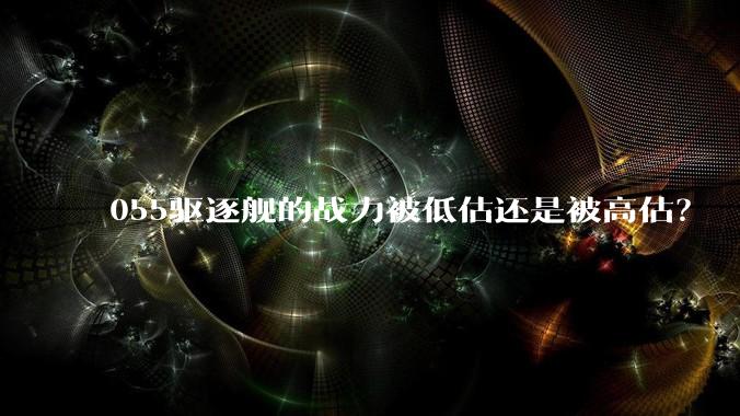 055驱逐舰的战力被低估还是被高估？